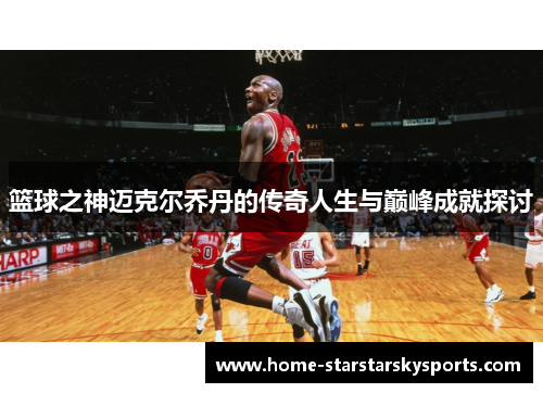 篮球之神迈克尔乔丹的传奇人生与巅峰成就探讨